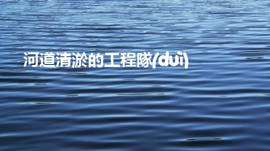 河道清淤的工程隊(duì)清淤工程！揭秘清淤施工背后的技術(shù)與挑戰(zhàn)